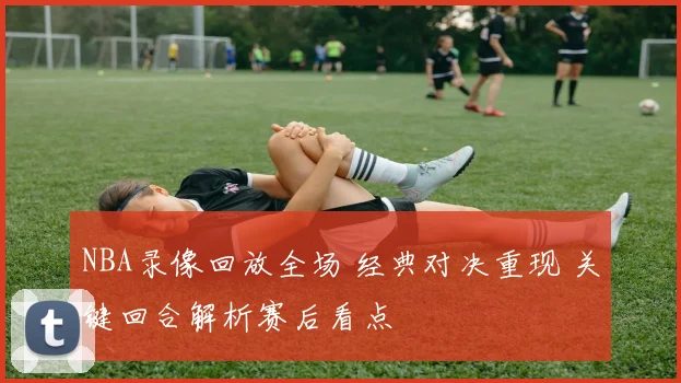 NBA录像回放全场 经典对决重现 关键回合解析赛后看点