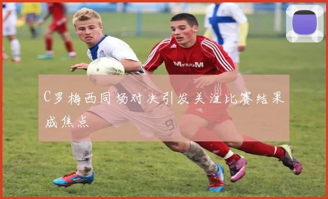 C罗梅西同场对决引发关注比赛结果成焦点