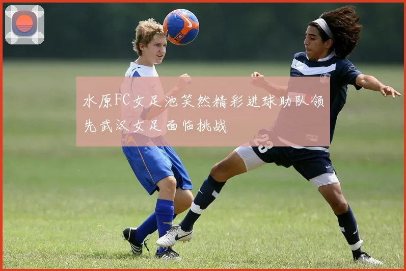 水原FC女足池笑然精彩进球助队领先武汉女足面临挑战