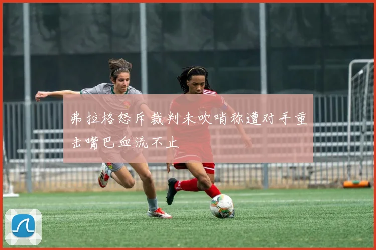 弗拉格怒斥裁判未吹哨称遭对手重击嘴巴血流不止