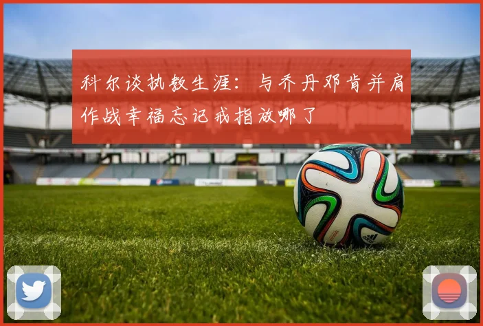科尔谈执教生涯：与乔丹邓肯并肩作战幸福忘记戒指放哪了
