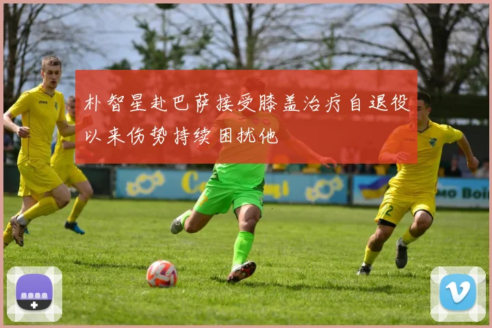 朴智星赴巴萨接受膝盖治疗自退役以来伤势持续困扰他