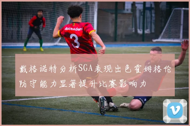 戴格诺特分析SGA表现出色霍姆格伦防守能力显著提升比赛影响力